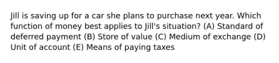 Jill is saving up for a car she plans to purchase next year. Which function of money best applies to Jill's situation? (A) Standard of deferred payment (B) Store of value (C) Medium of exchange (D) Unit of account (E) Means of paying taxes