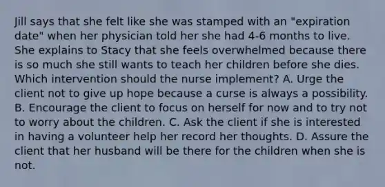 Jill says that she felt like she was stamped with an "expiration date" when her physician told her she had 4-6 months to live. She explains to Stacy that she feels overwhelmed because there is so much she still wants to teach her children before she dies. Which intervention should the nurse implement? A. Urge the client not to give up hope because a curse is always a possibility. B. Encourage the client to focus on herself for now and to try not to worry about the children. C. Ask the client if she is interested in having a volunteer help her record her thoughts. D. Assure the client that her husband will be there for the children when she is not.