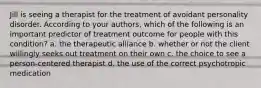 Jill is seeing a therapist for the treatment of avoidant personality disorder. According to your authors, which of the following is an important predictor of treatment outcome for people with this condition? a. the therapeutic alliance b. whether or not the client willingly seeks out treatment on their own c. the choice to see a person-centered therapist d. the use of the correct psychotropic medication