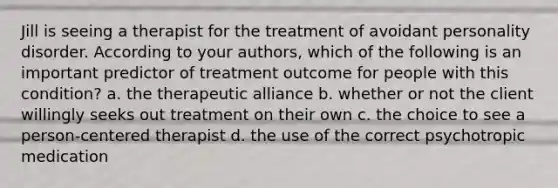 Jill is seeing a therapist for the treatment of avoidant personality disorder. According to your authors, which of the following is an important predictor of treatment outcome for people with this condition? a. the therapeutic alliance b. whether or not the client willingly seeks out treatment on their own c. the choice to see a person-centered therapist d. the use of the correct psychotropic medication