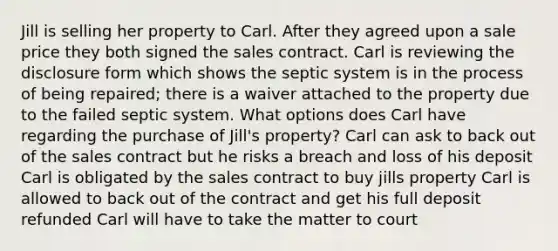 Jill is selling her property to Carl. After they agreed upon a sale price they both signed the sales contract. Carl is reviewing the disclosure form which shows the septic system is in the process of being repaired; there is a waiver attached to the property due to the failed septic system. What options does Carl have regarding the purchase of Jill's property? Carl can ask to back out of the sales contract but he risks a breach and loss of his deposit Carl is obligated by the sales contract to buy jills property Carl is allowed to back out of the contract and get his full deposit refunded Carl will have to take the matter to court