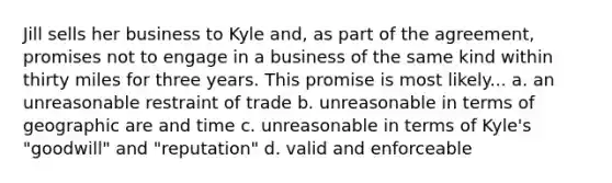 Jill sells her business to Kyle and, as part of the agreement, promises not to engage in a business of the same kind within thirty miles for three years. This promise is most likely... a. an unreasonable restraint of trade b. unreasonable in terms of geographic are and time c. unreasonable in terms of Kyle's "goodwill" and "reputation" d. valid and enforceable