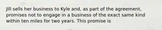 Jill sells her business to Kyle and, as part of the agreement, promises not to engage in a business of the exact same kind within ten miles for two years. This promise is