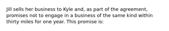 Jill sells her business to Kyle and, as part of the agreement, promises not to engage in a business of the same kind within thirty miles for one year. This promise is: