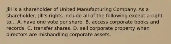 Jill is a shareholder of United Manufacturing Company. As a shareholder, Jill's rights include all of the following except a right to... A. have one vote per share. B. access corporate books and records. C. transfer shares. D. sell corporate property when directors are mishandling corporate assets.