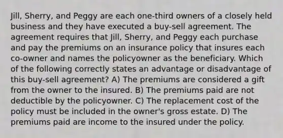 Jill, Sherry, and Peggy are each one-third owners of a closely held business and they have executed a buy-sell agreement. The agreement requires that Jill, Sherry, and Peggy each purchase and pay the premiums on an insurance policy that insures each co-owner and names the policyowner as the beneficiary. Which of the following correctly states an advantage or disadvantage of this buy-sell agreement? A) The premiums are considered a gift from the owner to the insured. B) The premiums paid are not deductible by the policyowner. C) The replacement cost of the policy must be included in the owner's gross estate. D) The premiums paid are income to the insured under the policy.