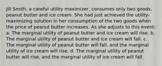 Jill Smith, a careful utility maximizer, consumes only two goods, peanut butter and ice cream. She had just achieved the utility-maximizing solution in her consumption of the two goods when the price of peanut butter increases. As she adjusts to this event: a. The marginal utility of peanut butter and ice cream will rise. b. The marginal utility of peanut butter and ice cream will fall. c. The marginal utility of peanut butter will fall, and the marginal utility of ice cream will rise. d. The marginal utility of peanut butter will rise, and the marginal utility of ice cream will fall.