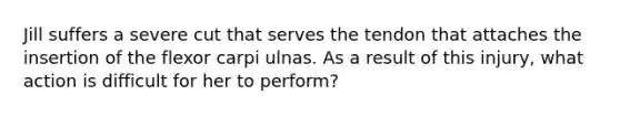 Jill suffers a severe cut that serves the tendon that attaches the insertion of the flexor carpi ulnas. As a result of this injury, what action is difficult for her to perform?