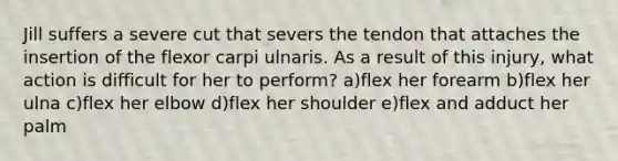 Jill suffers a severe cut that severs the tendon that attaches the insertion of the flexor carpi ulnaris. As a result of this injury, what action is difficult for her to perform? a)flex her forearm b)flex her ulna c)flex her elbow d)flex her shoulder e)flex and adduct her palm