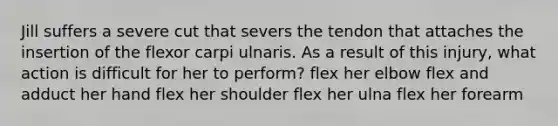 Jill suffers a severe cut that severs the tendon that attaches the insertion of the flexor carpi ulnaris. As a result of this injury, what action is difficult for her to perform? flex her elbow flex and adduct her hand flex her shoulder flex her ulna flex her forearm