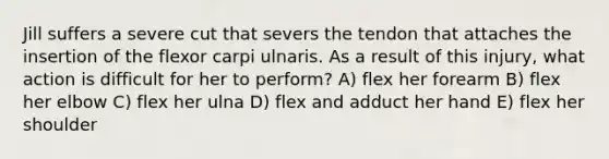 Jill suffers a severe cut that severs the tendon that attaches the insertion of the flexor carpi ulnaris. As a result of this injury, what action is difficult for her to perform? A) flex her forearm B) flex her elbow C) flex her ulna D) flex and adduct her hand E) flex her shoulder