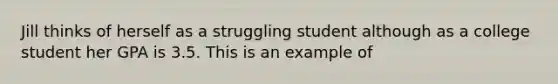 Jill thinks of herself as a struggling student although as a college student her GPA is 3.5. This is an example of