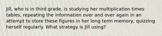 Jill, who is in third grade, is studying her multiplication times tables, repeating the information over and over again in an attempt to store these figures in her long term memory, quizzing herself regularly. What strategy is Jill using?