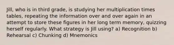 Jill, who is in third grade, is studying her multiplication times tables, repeating the information over and over again in an attempt to store these figures in her long term memory, quizzing herself regularly. What strategy is Jill using? a) Recognition b) Rehearsal c) Chunking d) Mnemonics