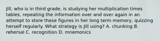 Jill, who is in third grade, is studying her multiplication times tables, repeating the information over and over again in an attempt to store these figures in her long term memory, quizzing herself regularly. What strategy is Jill using? A. chunking B. rehersal C. recognition D. mnemonics