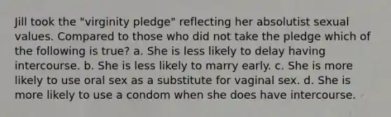 Jill took the "virginity pledge" reflecting her absolutist sexual values. Compared to those who did not take the pledge which of the following is true? a. She is less likely to delay having intercourse. b. She is less likely to marry early. c. She is more likely to use oral sex as a substitute for vaginal sex. d. She is more likely to use a condom when she does have intercourse.