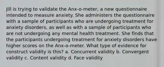 Jill is trying to validate the Anx-o-meter, a new questionnaire intended to measure anxiety. She administers the questionnaire with a sample of participants who are undergoing treatment for anxiety disorders, as well as with a sample of participants who are not undergoing any mental health treatment. She finds that the participants undergoing treatment for anxiety disorders have higher scores on the Anx-o-meter. What type of evidence for construct validity is this? a. Concurrent validity b. Convergent validity c. Content validity d. Face validity