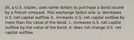 Jill, a U.S. citizen, uses some dollars to purchase a bond issued by a French vineyard. This exchange Select one: a. decreases U.S. net capital outflow. b. increases U.S. net capital outflow by more than the value of the bond. c. increases U.S. net capital outflow by the value of the bond. d. does not change U.S. net capital outflow.