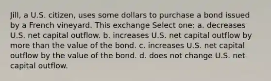 Jill, a U.S. citizen, uses some dollars to purchase a bond issued by a French vineyard. This exchange Select one: a. decreases U.S. net capital outflow. b. increases U.S. net capital outflow by more than the value of the bond. c. increases U.S. net capital outflow by the value of the bond. d. does not change U.S. net capital outflow.