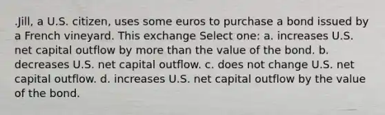 .Jill, a U.S. citizen, uses some euros to purchase a bond issued by a French vineyard. This exchange Select one: a. increases U.S. net capital outflow by more than the value of the bond. b. decreases U.S. net capital outflow. c. does not change U.S. net capital outflow. d. increases U.S. net capital outflow by the value of the bond.