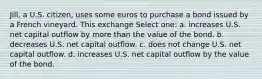 Jill, a U.S. citizen, uses some euros to purchase a bond issued by a French vineyard. This exchange Select one: a. increases U.S. net capital outflow by more than the value of the bond. b. decreases U.S. net capital outflow. c. does not change U.S. net capital outflow. d. increases U.S. net capital outflow by the value of the bond.