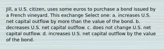 Jill, a U.S. citizen, uses some euros to purchase a bond issued by a French vineyard. This exchange Select one: a. increases U.S. net capital outflow by more than the value of the bond. b. decreases U.S. net capital outflow. c. does not change U.S. net capital outflow. d. increases U.S. net capital outflow by the value of the bond.