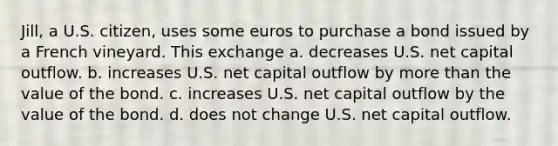 Jill, a U.S. citizen, uses some euros to purchase a bond issued by a French vineyard. This exchange a. decreases U.S. net capital outflow. b. increases U.S. net capital outflow by more than the value of the bond. c. increases U.S. net capital outflow by the value of the bond. d. does not change U.S. net capital outflow.