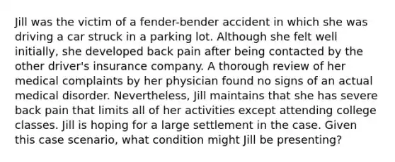 Jill was the victim of a fender-bender accident in which she was driving a car struck in a parking lot. Although she felt well initially, she developed back pain after being contacted by the other driver's insurance company. A thorough review of her medical complaints by her physician found no signs of an actual medical disorder. Nevertheless, Jill maintains that she has severe back pain that limits all of her activities except attending college classes. Jill is hoping for a large settlement in the case. Given this case scenario, what condition might Jill be presenting?