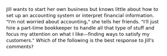 Jill wants to start her own business but knows little about how to set up an accounting system or interpret financial information. "I'm not worried about accounting," she tells her friends. "I'll just hire a part-time bookkeeper to handle all that type of stuff and focus my attention on what I like—finding ways to satisfy my customers." Which of the following is the best response to Jill's comments?