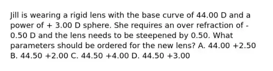 Jill is wearing a rigid lens with the base curve of 44.00 D and a power of + 3.00 D sphere. She requires an over refraction of - 0.50 D and the lens needs to be steepened by 0.50. What parameters should be ordered for the new lens? A. 44.00 +2.50 B. 44.50 +2.00 C. 44.50 +4.00 D. 44.50 +3.00