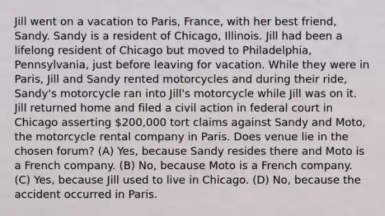 Jill went on a vacation to Paris, France, with her best friend, Sandy. Sandy is a resident of Chicago, Illinois. Jill had been a lifelong resident of Chicago but moved to Philadelphia, Pennsylvania, just before leaving for vacation. While they were in Paris, Jill and Sandy rented motorcycles and during their ride, Sandy's motorcycle ran into Jill's motorcycle while Jill was on it. Jill returned home and filed a civil action in federal court in Chicago asserting 200,000 tort claims against Sandy and Moto, the motorcycle rental company in Paris. Does venue lie in the chosen forum? (A) Yes, because Sandy resides there and Moto is a French company. (B) No, because Moto is a French company. (C) Yes, because Jill used to live in Chicago. (D) No, because the accident occurred in Paris.