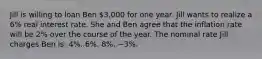 Jill is willing to loan Ben 3,000 for one year. Jill wants to realize a 6% real interest rate. She and Ben agree that the inflation rate will be 2% over the course of the year. The nominal rate Jill charges Ben is: 4%. 6%. 8%. −3%.