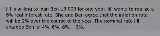 Jill is willing to loan Ben 3,000 for one year. Jill wants to realize a 6% real interest rate. She and Ben agree that the inflation rate will be 2% over the course of the year. The nominal rate Jill charges Ben is: 4%. 6%. 8%. −3%.