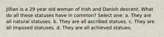 Jillian is a 29 year old woman of Irish and Danish descent. What do all these statuses have in common? Select one: a. They are all natural statuses. b. They are all ascribed statues. c. They are all imposed statuses. d. They are all achieved statues.