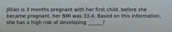 Jillian is 3 months pregnant with her first child. before she became pregnant, her BMI was 33.4. Based on this information, she has a high risk of developing ______?