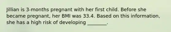 Jillian is 3-months pregnant with her first child. Before she became pregnant, her BMI was 33.4. Based on this information, she has a high risk of developing ________.