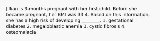 Jillian is 3-months pregnant with her first child. Before she became pregnant, her BMI was 33.4. Based on this information, she has a high risk of developing ________. 1. gestational diabetes 2. megaloblastic anemia 3. cystic fibrosis 4. osteomalacia