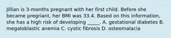 Jillian is 3-months pregnant with her first child. Before she became pregriant, her BMI was 33.4. Based on this information, she has a high risk of developing _____. A. gestational diabetes B. megaloblastic anemia C. cystic fibrosis D. osteomalacia