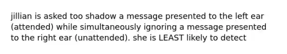 jillian is asked too shadow a message presented to the left ear (attended) while simultaneously ignoring a message presented to the right ear (unattended). she is LEAST likely to detect