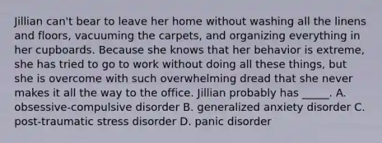 Jillian can't bear to leave her home without washing all the linens and floors, vacuuming the carpets, and organizing everything in her cupboards. Because she knows that her behavior is extreme, she has tried to go to work without doing all these things, but she is overcome with such overwhelming dread that she never makes it all the way to the office. Jillian probably has _____. A. obsessive-compulsive disorder B. generalized anxiety disorder C. post-traumatic stress disorder D. panic disorder