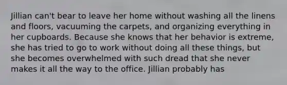 Jillian can't bear to leave her home without washing all the linens and floors, vacuuming the carpets, and organizing everything in her cupboards. Because she knows that her behavior is extreme, she has tried to go to work without doing all these things, but she becomes overwhelmed with such dread that she never makes it all the way to the office. Jillian probably has