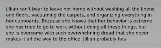 Jillian can't bear to leave her home without washing all the linens and floors, vacuuming the carpets, and organizing everything in her cupboards. Because she knows that her behavior is extreme, she has tried to go to work without doing all these things, but she is overcome with such overwhelming dread that she never makes it all the way to the office. Jillian probably has