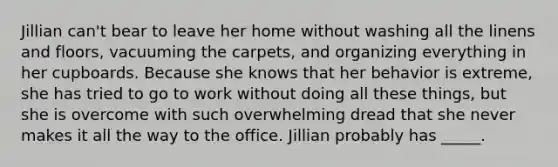 Jillian can't bear to leave her home without washing all the linens and floors, vacuuming the carpets, and organizing everything in her cupboards. Because she knows that her behavior is extreme, she has tried to go to work without doing all these things, but she is overcome with such overwhelming dread that she never makes it all the way to the office. Jillian probably has _____.