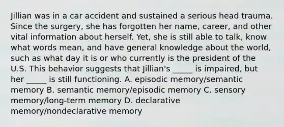 Jillian was in a car accident and sustained a serious head trauma. Since the surgery, she has forgotten her name, career, and other vital information about herself. Yet, she is still able to talk, know what words mean, and have general knowledge about the world, such as what day it is or who currently is the president of the U.S. This behavior suggests that Jillian's _____ is impaired, but her _____ is still functioning. A. episodic memory/semantic memory B. semantic memory/episodic memory C. sensory memory/long-term memory D. declarative memory/nondeclarative memory