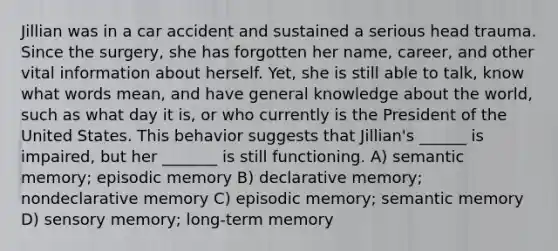 Jillian was in a car accident and sustained a serious head trauma. Since the surgery, she has forgotten her name, career, and other vital information about herself. Yet, she is still able to talk, know what words mean, and have general knowledge about the world, such as what day it is, or who currently is the President of the United States. This behavior suggests that Jillian's ______ is impaired, but her _______ is still functioning. A) semantic memory; episodic memory B) declarative memory; nondeclarative memory C) episodic memory; semantic memory D) sensory memory; long-term memory