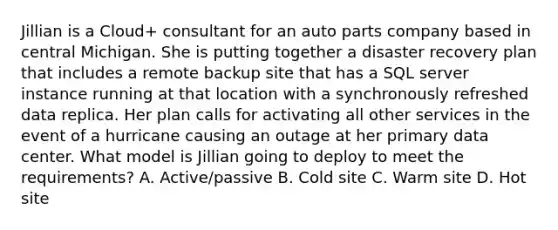 Jillian is a Cloud+ consultant for an auto parts company based in central Michigan. She is putting together a disaster recovery plan that includes a remote backup site that has a SQL server instance running at that location with a synchronously refreshed data replica. Her plan calls for activating all other services in the event of a hurricane causing an outage at her primary data center. What model is Jillian going to deploy to meet the requirements? A. Active/passive B. Cold site C. Warm site D. Hot site