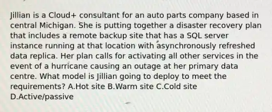 Jillian is a Cloud+ consultant for an auto parts company based in central Michigan. She is putting together a disaster recovery plan that includes a remote backup site that has a SQL server instance running at that location with asynchronously refreshed data replica. Her plan calls for activating all other services in the event of a hurricane causing an outage at her primary data centre. What model is Jillian going to deploy to meet the requirements? A.Hot site B.Warm site C.Cold site D.Active/passive