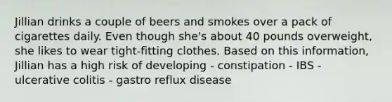 Jillian drinks a couple of beers and smokes over a pack of cigarettes daily. Even though she's about 40 pounds overweight, she likes to wear tight-fitting clothes. Based on this information, Jillian has a high risk of developing - constipation - IBS - ulcerative colitis - gastro reflux disease