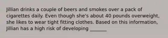 Jillian drinks a couple of beers and smokes over a pack of cigarettes daily. Even though she's about 40 pounds overweight, she likes to wear tight fitting clothes. Based on this information, Jillian has a high risk of developing _______