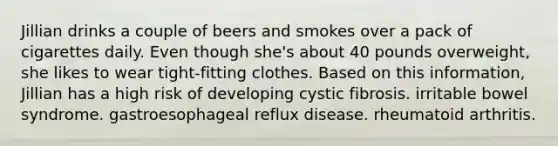 Jillian drinks a couple of beers and smokes over a pack of cigarettes daily. Even though she's about 40 pounds overweight, she likes to wear tight-fitting clothes. Based on this information, Jillian has a high risk of developing cystic fibrosis. irritable bowel syndrome. gastroesophageal reflux disease. rheumatoid arthritis.